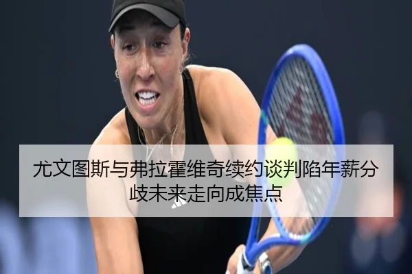 尤文图斯与弗拉霍维奇续约谈判陷年薪分歧未来走向成焦点