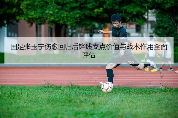 国足张玉宁伤愈回归后锋线支点价值与战术作用全面评估