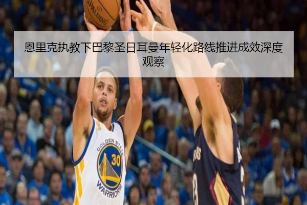 恩里克执教下巴黎圣日耳曼年轻化路线推进成效深度观察
