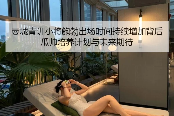 曼城青训小将鲍勃出场时间持续增加背后瓜帅培养计划与未来期待