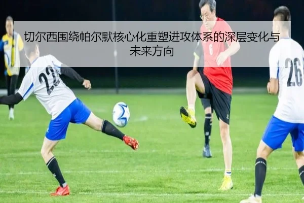切尔西围绕帕尔默核心化重塑进攻体系的深层变化与未来方向