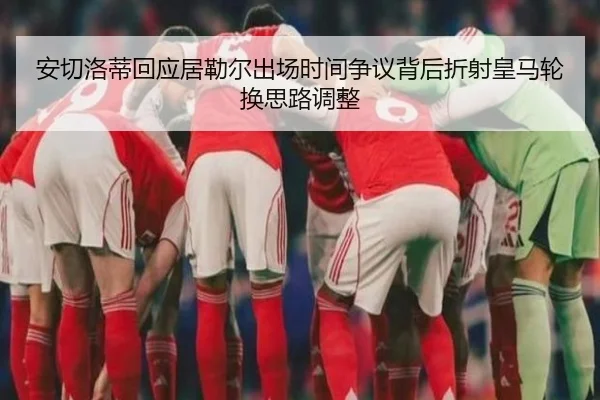 安切洛蒂回应居勒尔出场时间争议背后折射皇马轮换思路调整