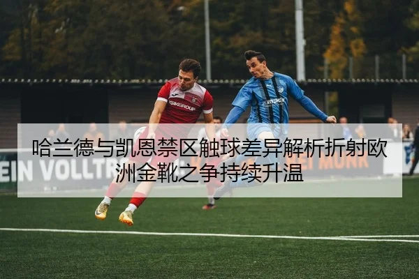哈兰德与凯恩禁区触球差异解析折射欧洲金靴之争持续升温