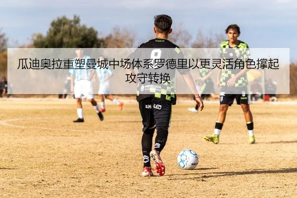瓜迪奥拉重塑曼城中场体系罗德里以更灵活角色撑起攻守转换