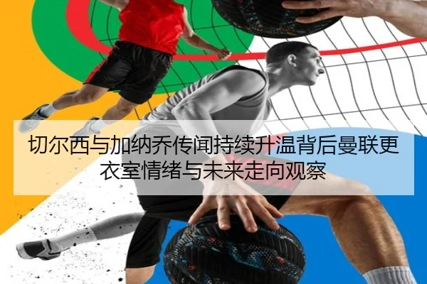 切尔西与加纳乔传闻持续升温背后曼联更衣室情绪与未来走向观察